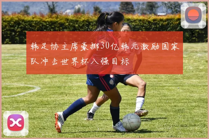 韩足协主席豪掷30亿韩元激励国家队冲击世界杯八强目标