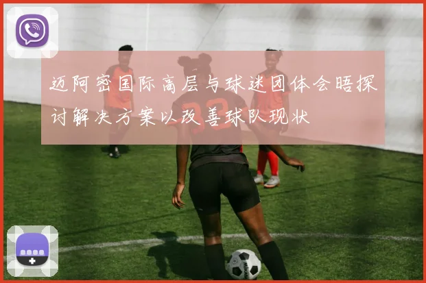 迈阿密国际高层与球迷团体会晤探讨解决方案以改善球队现状
