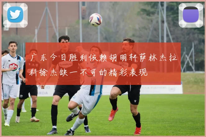 广东今日胜利依赖胡明轩萨林杰拉科徐杰缺一不可的精彩表现