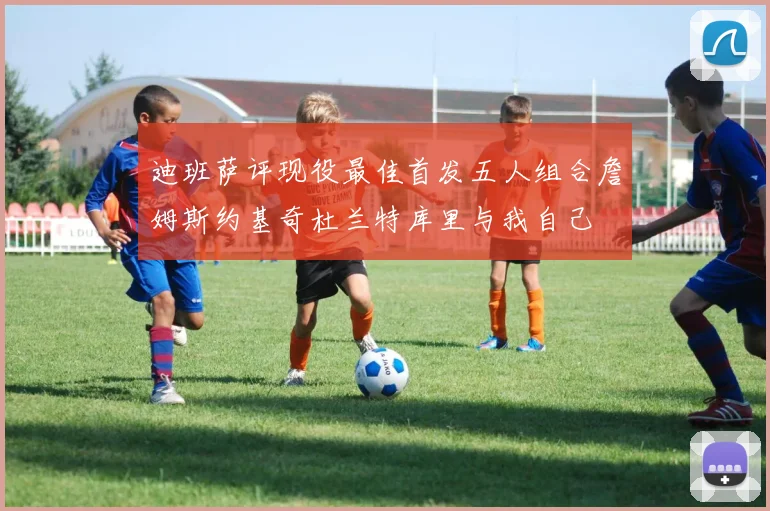 迪班萨评现役最佳首发五人组合詹姆斯约基奇杜兰特库里与我自己