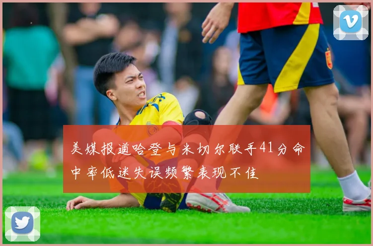 美媒报道哈登与米切尔联手41分命中率低迷失误频繁表现不佳