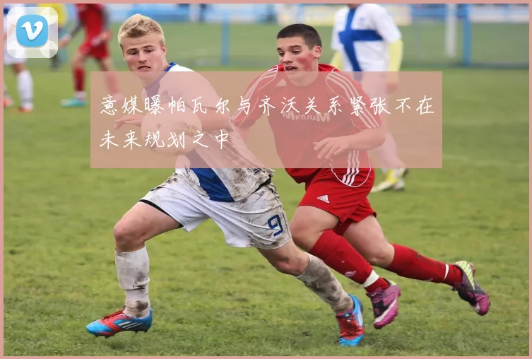 意媒曝帕瓦尔与齐沃关系紧张不在未来规划之中