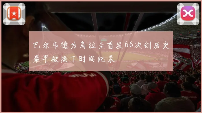 巴尔韦德为乌拉圭首发66次创历史最早被换下时间纪录