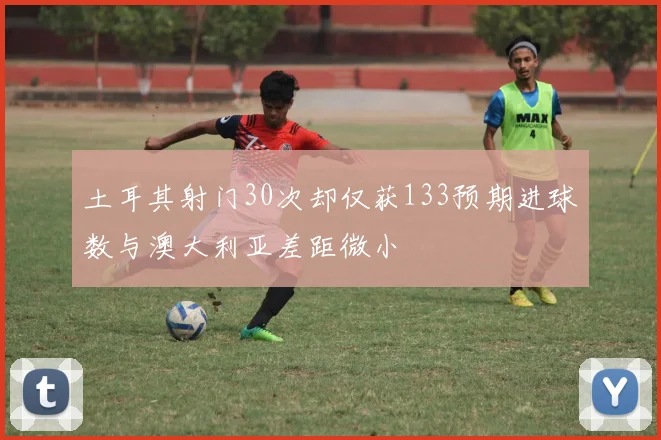 土耳其射门30次却仅获133预期进球数与澳大利亚差距微小