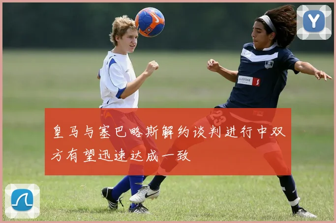 皇马与塞巴略斯解约谈判进行中双方有望迅速达成一致
