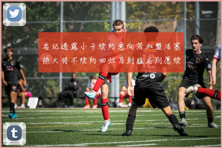 名记透露小卡续约意向若加盟活塞热火将不续约回归马刺猛龙则愿续约