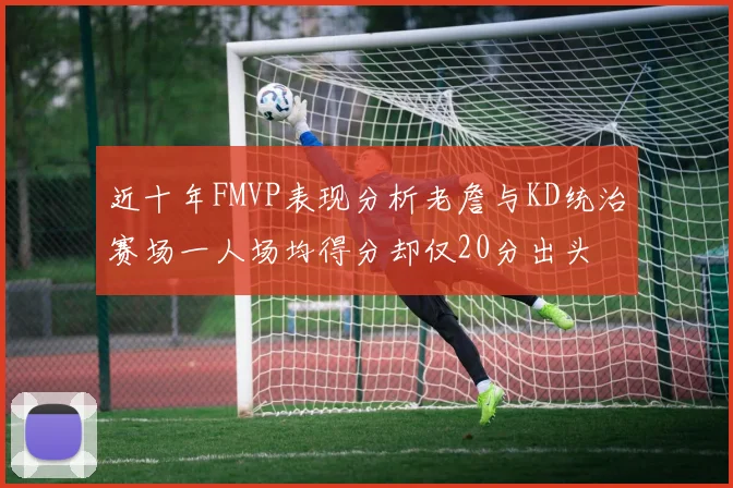 近十年FMVP表现分析老詹与KD统治赛场一人场均得分却仅20分出头