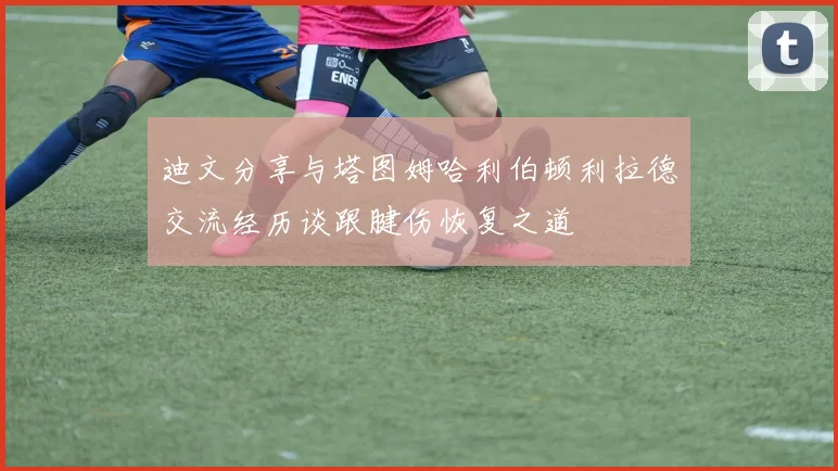 迪文分享与塔图姆哈利伯顿利拉德交流经历谈跟腱伤恢复之道