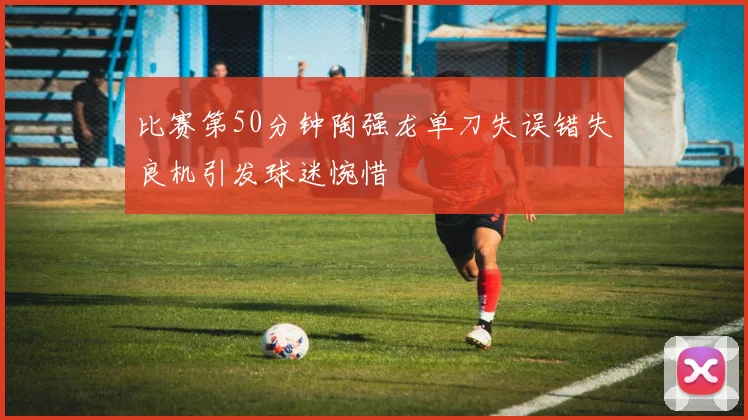 比赛第50分钟陶强龙单刀失误错失良机引发球迷惋惜