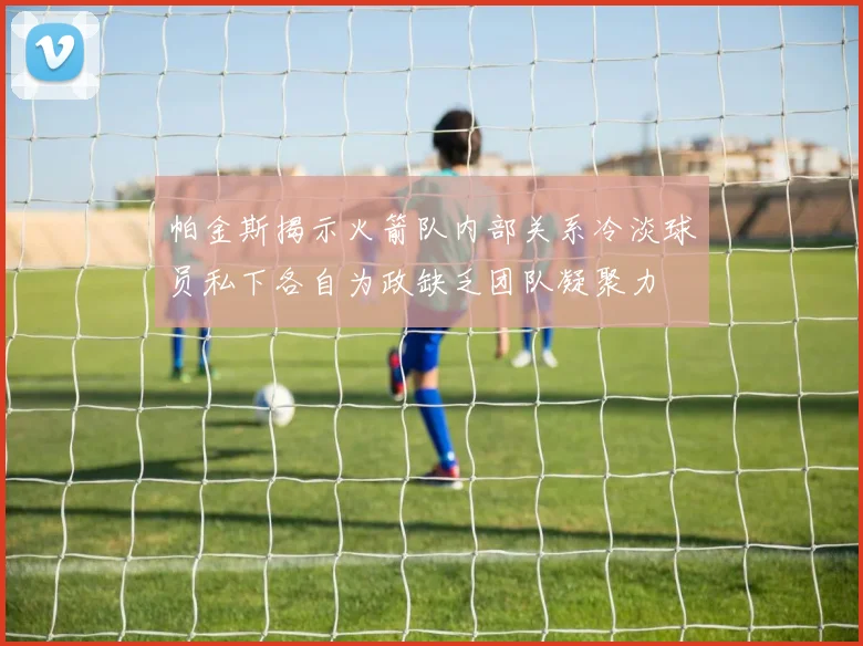 帕金斯揭示火箭队内部关系冷淡球员私下各自为政缺乏团队凝聚力