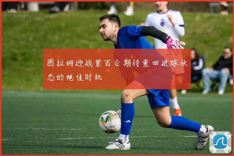 图拉姆迎战紫百合期待重回进球状态的绝佳时机