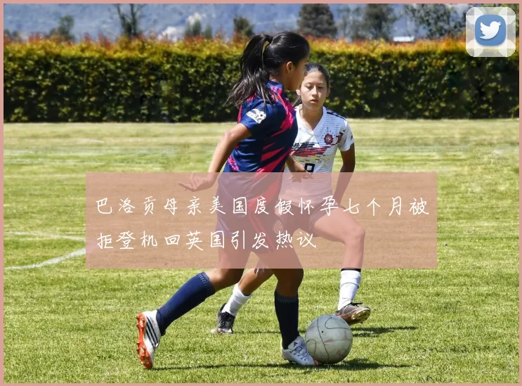 巴洛贡母亲美国度假怀孕七个月被拒登机回英国引发热议