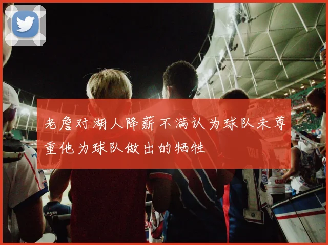 老詹对湖人降薪不满认为球队未尊重他为球队做出的牺牲