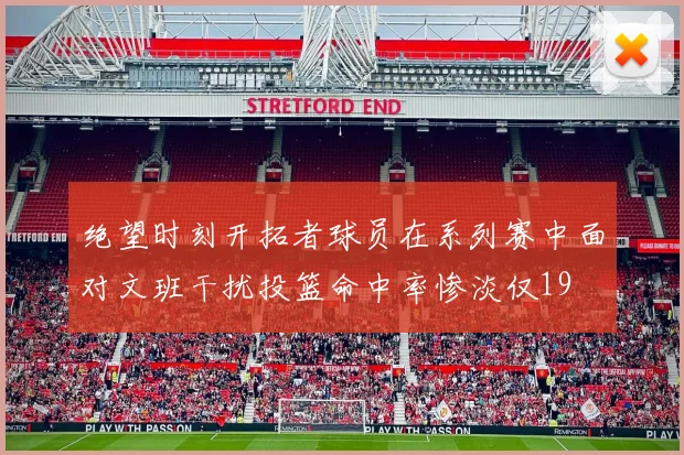 绝望时刻开拓者球员在系列赛中面对文班干扰投篮命中率惨淡仅19