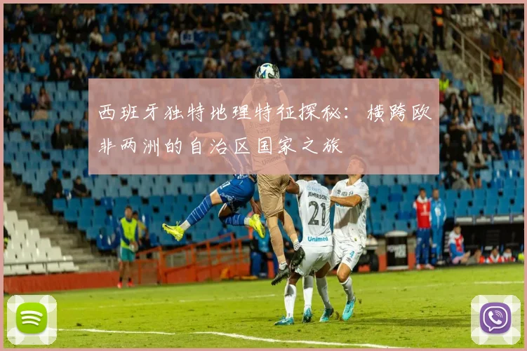 西班牙独特地理特征探秘：横跨欧非两洲的自治区国家之旅