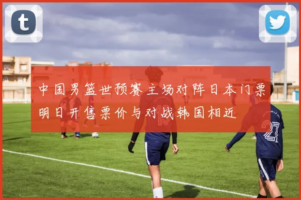中国男篮世预赛主场对阵日本门票明日开售票价与对战韩国相近