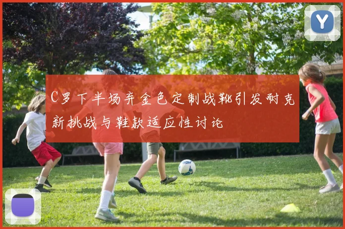 C罗下半场弃金色定制战靴引发耐克新挑战与鞋款适应性讨论