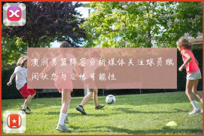 澳洲男篮阵容分析媒体关注球员赋闲状态与合练可能性