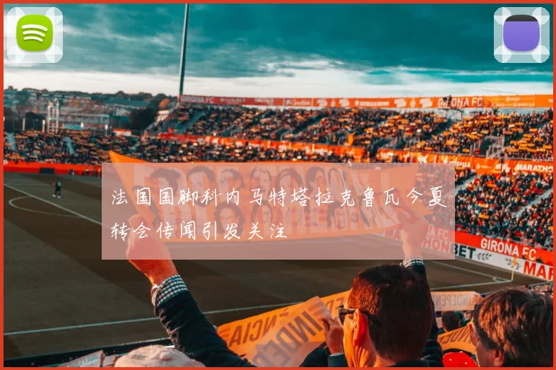 法国国脚科内马特塔拉克鲁瓦今夏转会传闻引发关注
