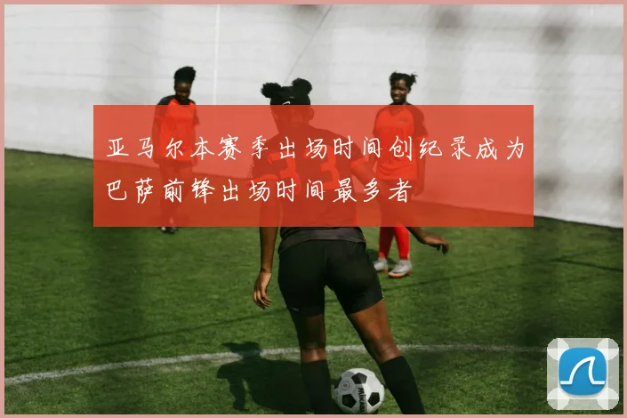 亚马尔本赛季出场时间创纪录成为巴萨前锋出场时间最多者