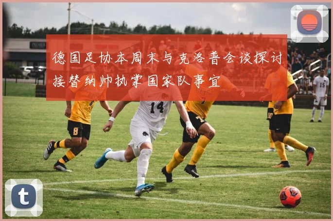 德国足协本周末与克洛普会谈探讨接替纳帅执掌国家队事宜