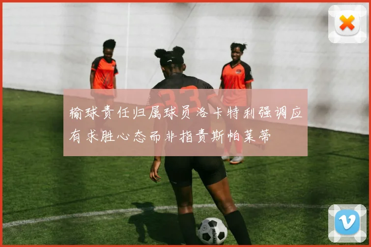输球责任归属球员洛卡特利强调应有求胜心态而非指责斯帕莱蒂