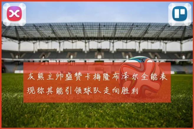 灰熊主帅盛赞卡梅隆布泽尔全能表现称其能引领球队走向胜利