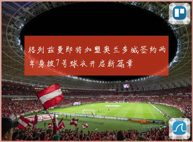 格列兹曼即将加盟奥兰多城签约两年身披7号球衣开启新篇章