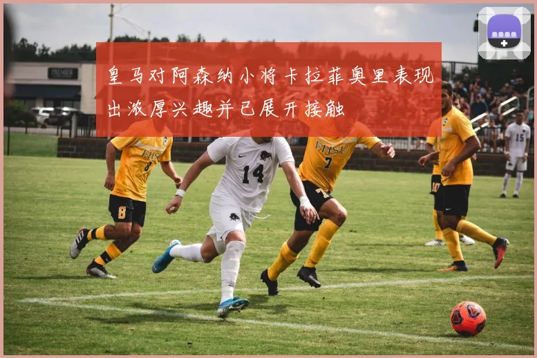 皇马对阿森纳小将卡拉菲奥里表现出浓厚兴趣并已展开接触