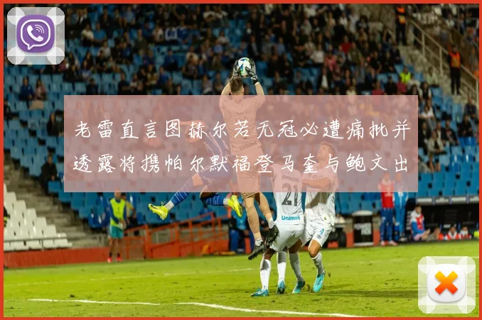 老雷直言图赫尔若无冠必遭痛批并透露将携帕尔默福登马奎与鲍文出战