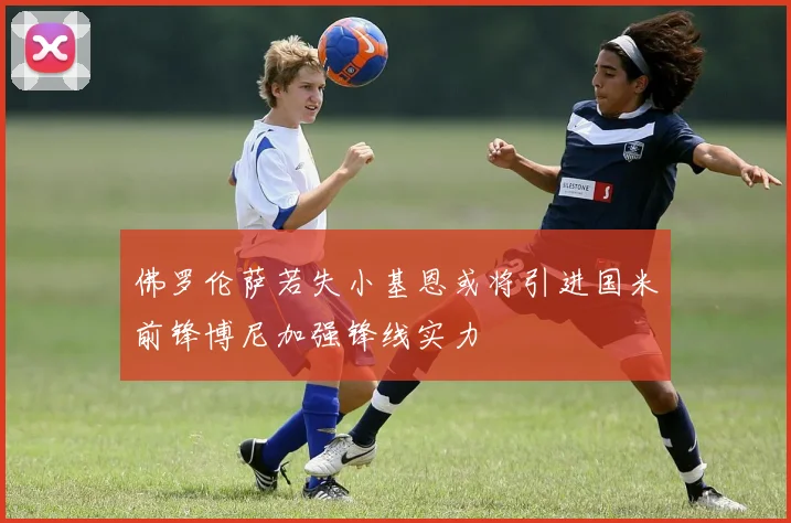 佛罗伦萨若失小基恩或将引进国米前锋博尼加强锋线实力