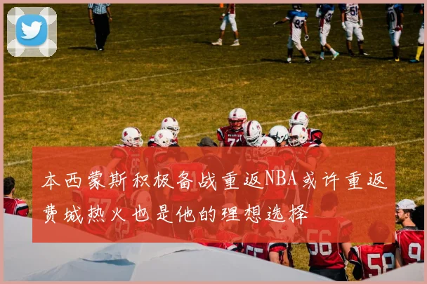 本西蒙斯积极备战重返NBA或许重返费城热火也是他的理想选择